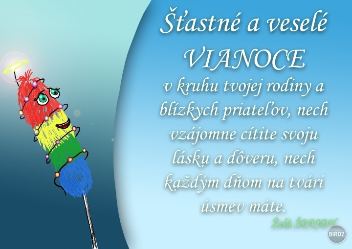 Takže milí moji, prajem Vám šťastné a veselé prežitie tohtoročných Vianoc v kruhu všaej rodiny a priateľov. S úsmevom na tvári aj v srdiečku, nech prihorí červeň na líčku. Nech je Ježiško štedrý, nech vám väčšnú krásu a láskavosť dá. Takže milí moji, praj